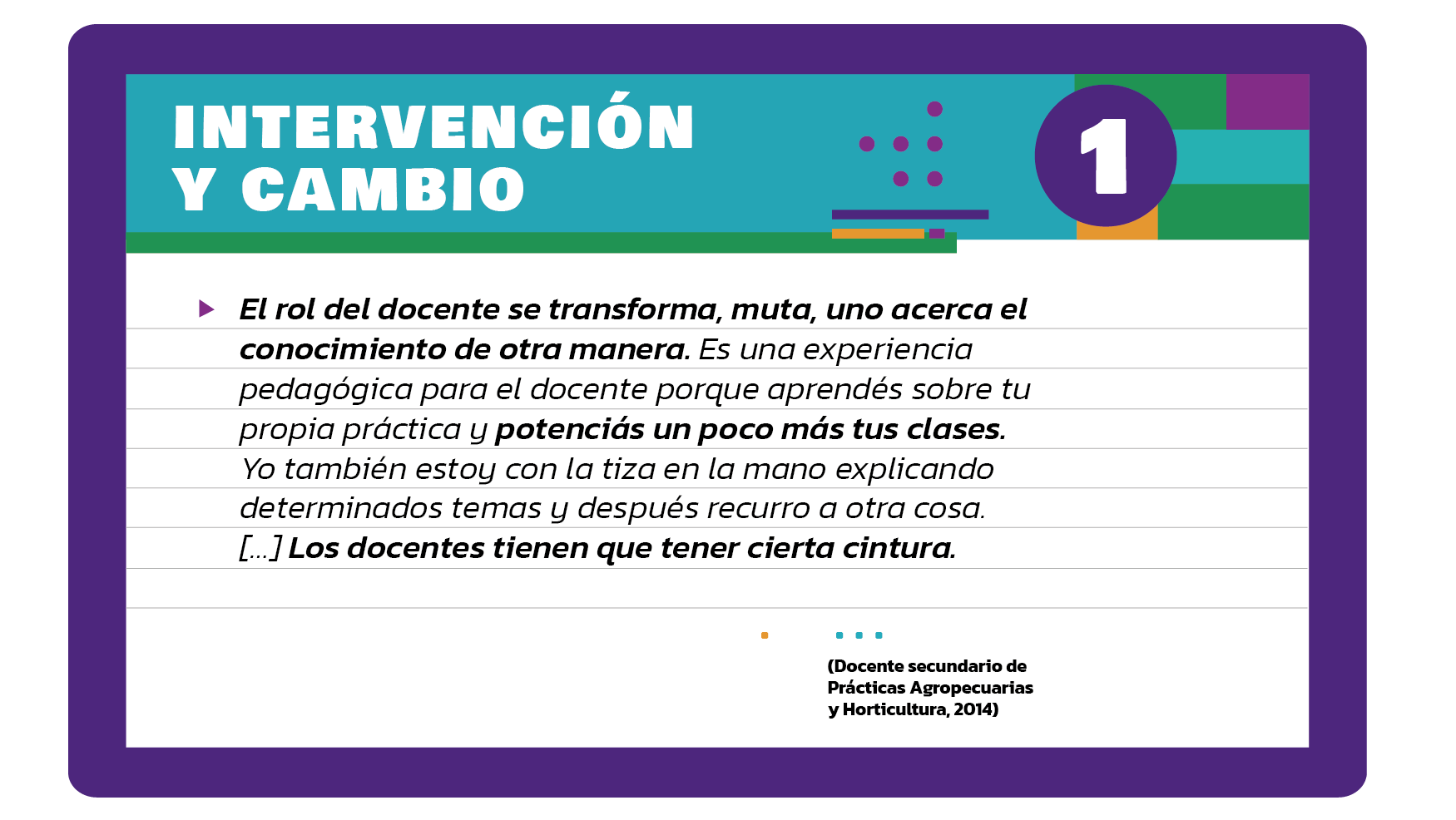 El rol del docente se transforma, muta, uno acerca el conocimiento de otra manera. Es una experiencia pedagógica para el docente porque aprendés sobre tu propia práctica y potenciás un poco más tus clases. Yo también estoy con la tiza en la mano explicando determinados temas y después recurro a otra cosa. […] Los docentes tienen que tener cierta cintura (Docente secundario de Prácticas Agropecuarias y Horticultura, 2014).