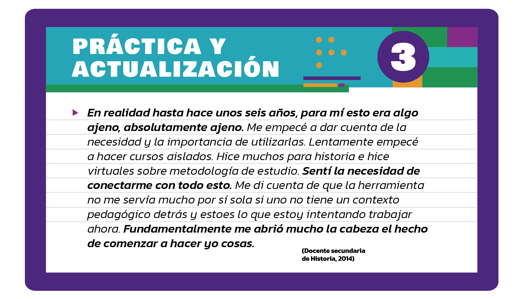 En realidad hasta hace unos seis años, para mí esto era algo ajeno, absolutamente ajeno. Me empecé a dar cuenta de la necesidad y la importancia de utilizarlas. Lentamente empecé a hacer cursos aislados. Hice muchos para historia e hice virtuales sobre metodología de estudio. Sentí la necesidad de conectarme con todo esto. Me di cuenta de que la herramienta no me servía mucho por sí sola si uno no tiene un contexto pedagógico detrás y esto es lo que estoy intentando trabajar ahora. Fundamentalmente me abrió mucho la cabeza el hecho de comenzar a hacer yo cosas (Docente secundaria de Historia, 2014).