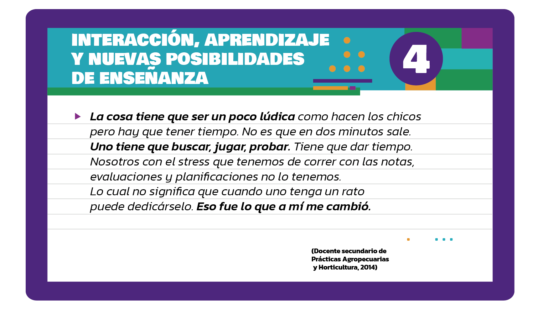 La cosa tiene que ser un poco lúdica como hacen los chicos pero hay que tener tiempo. No es que en dos minutos sale. Uno tiene que buscar, jugar, probar. Tiene que dar tiempo. Nosotros con el stress que tenemos de correr con las notas, evaluaciones y planificaciones no lo tenemos. Lo cual no significa que cuando uno tenga un rato puede dedicárselo. Eso fue lo que a mí me cambió (Docente secundario de Prácticas Agropecuarias y Horticultura, 2014).